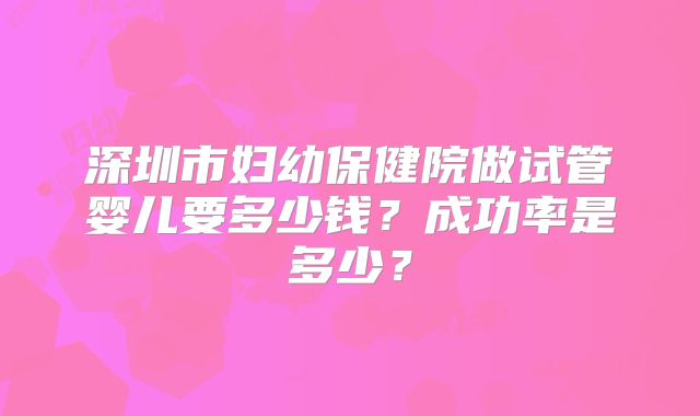 深圳市妇幼保健院做试管婴儿要多少钱？成功率是多少？