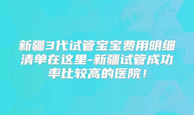 新疆3代试管宝宝费用明细清单在这里-新疆试管成功率比较高的医院！