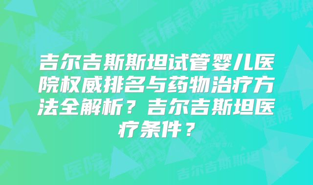 吉尔吉斯斯坦试管婴儿医院权威排名与药物治疗方法全解析？吉尔吉斯坦医疗条件？