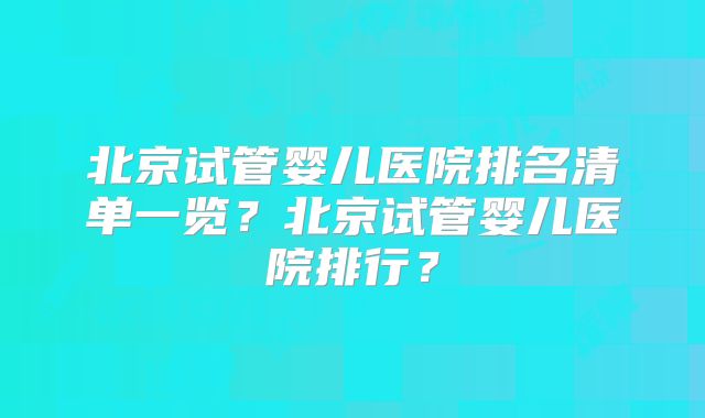 北京试管婴儿医院排名清单一览？北京试管婴儿医院排行？