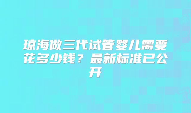 琼海做三代试管婴儿需要花多少钱?最新标准已公开