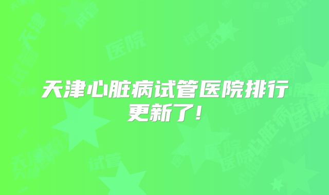 天津心脏病试管医院排行更新了!
