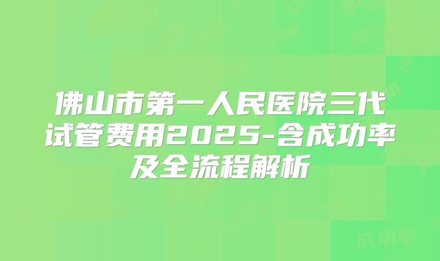 佛山市第一人民医院三代试管费用2025-含成功率及全流程解析