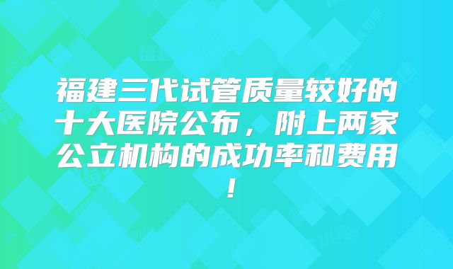 福建三代试管质量较好的十大医院公布，附上两家公立机构的成功率和费用！