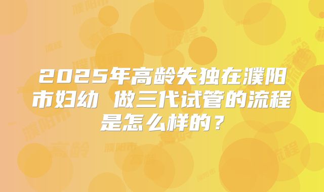 2025年高龄失独在濮阳市妇幼 做三代试管的流程是怎么样的？