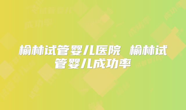 榆林试管婴儿医院 榆林试管婴儿成功率