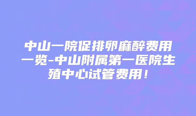 中山一院促排卵麻醉费用一览-中山附属第一医院生殖中心试管费用！