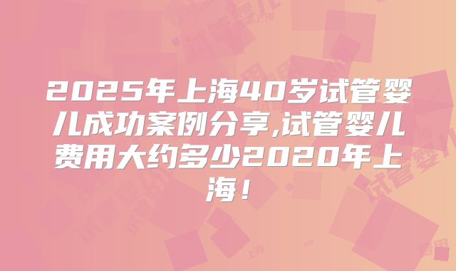 2025年上海40岁试管婴儿成功案例分享,试管婴儿费用大约多少2020年上海！