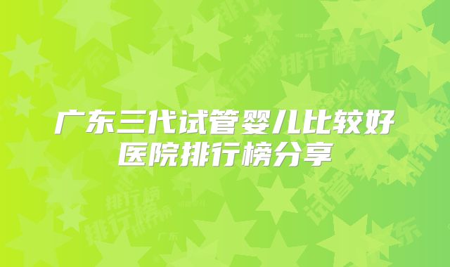 广东三代试管婴儿比较好医院排行榜分享