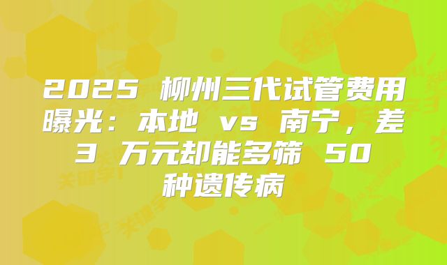 2025 柳州三代试管费用曝光：本地 vs 南宁，差 3 万元却能多筛 50 种遗传病
