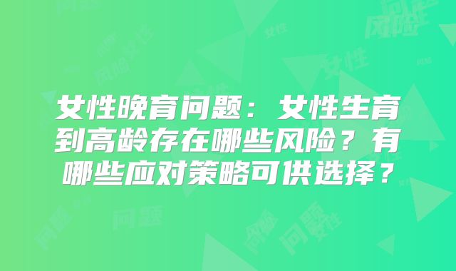 女性晚育问题:女性生育到高龄存在哪些风险?有哪些应对策略可供选择?