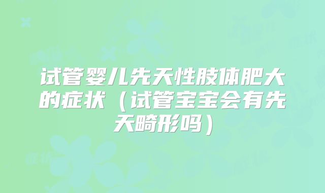 试管婴儿先天性肢体肥大的症状(试管宝宝会有先天畸形吗)