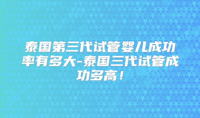 泰国第三代试管婴儿成功率有多大-泰国三代试管成功多高!