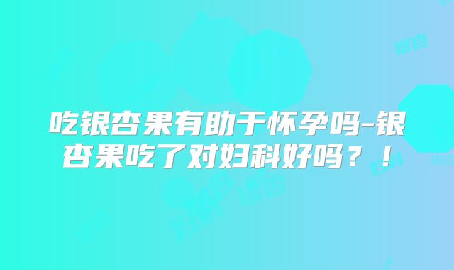 吃银杏果有助于怀孕吗-银杏果吃了对妇科好吗？！