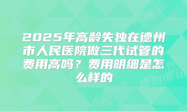 2025年高龄失独在德州市人民医院做三代试管的费用高吗?费用明细是怎么样的