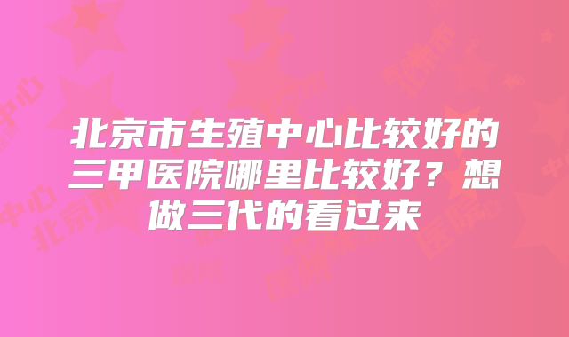 北京市生殖中心比较好的三甲医院哪里比较好？想做三代的看过来