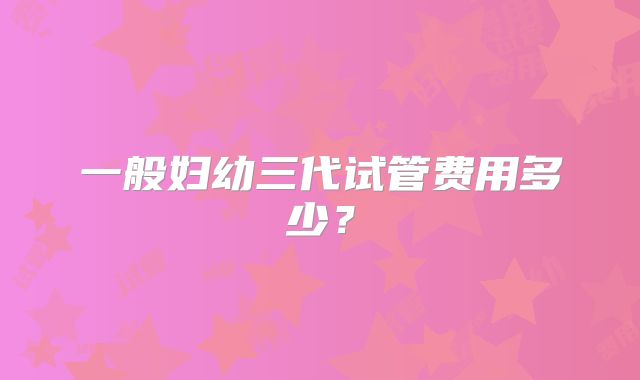 一般妇幼三代试管费用多少?