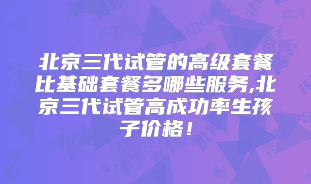 北京三代试管的高级套餐比基础套餐多哪些服务,北京三代试管高成功率生孩子价格！