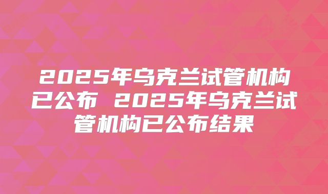 2025年乌克兰试管机构已公布 2025年乌克兰试管机构已公布结果