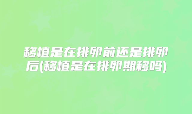 移植是在排卵前还是排卵后(移植是在排卵期移吗)