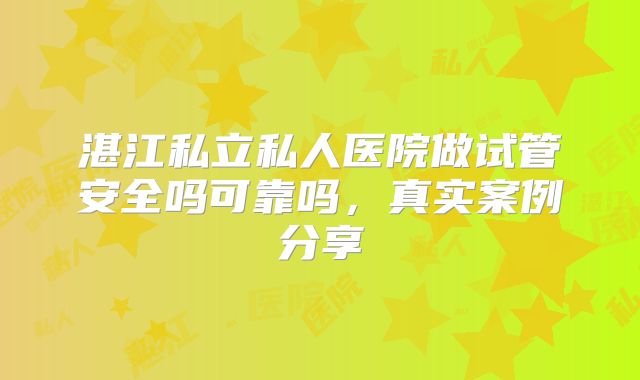 湛江私立私人医院做试管安全吗可靠吗，真实案例分享