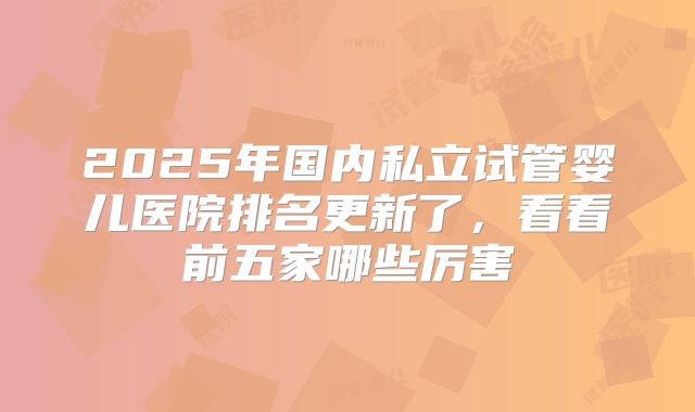 2025年国内私立试管婴儿医院排名更新了，看看前五家哪些厉害