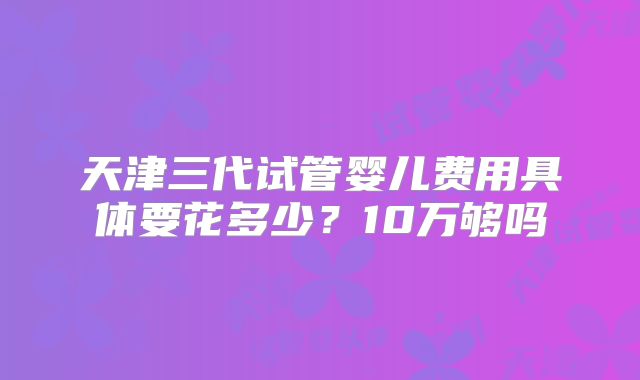 天津三代试管婴儿费用具体要花多少？10万够吗