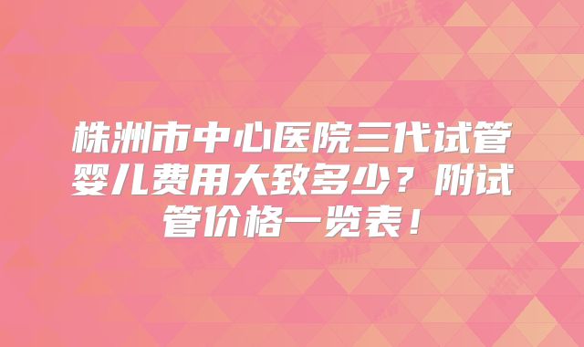 株洲市中心医院三代试管婴儿费用大致多少？附试管价格一览表！