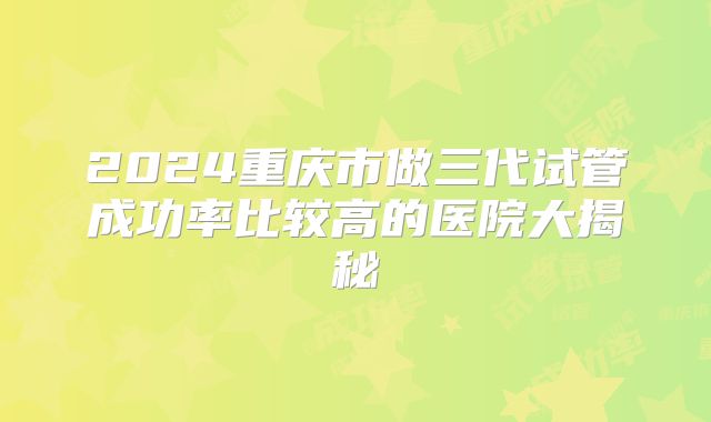 2024重庆市做三代试管成功率比较高的医院大揭秘