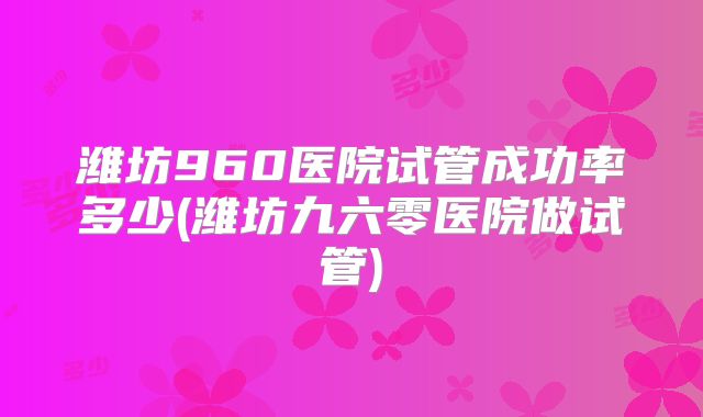 潍坊960医院试管成功率多少(潍坊九六零医院做试管)