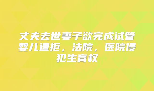 丈夫去世妻子欲完成试管婴儿遭拒，法院，医院侵犯生育权