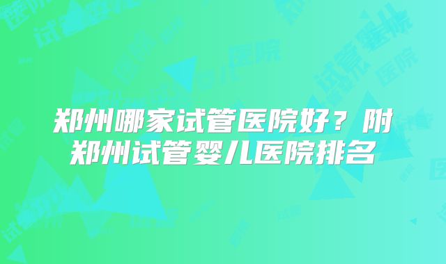 郑州哪家试管医院好?附郑州试管婴儿医院排名