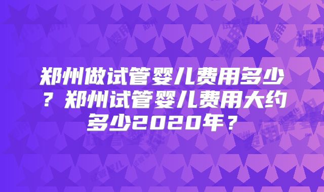 郑州做试管婴儿费用多少？郑州试管婴儿费用大约多少2020年？