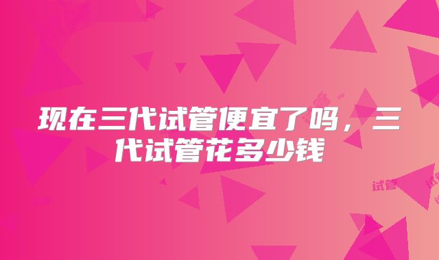 现在三代试管便宜了吗,三代试管花多少钱