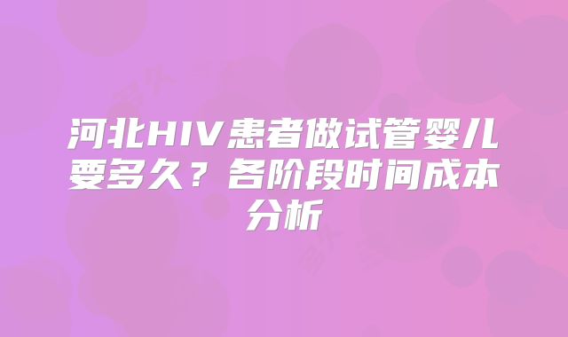 河北HIV患者做试管婴儿要多久？各阶段时间成本分析