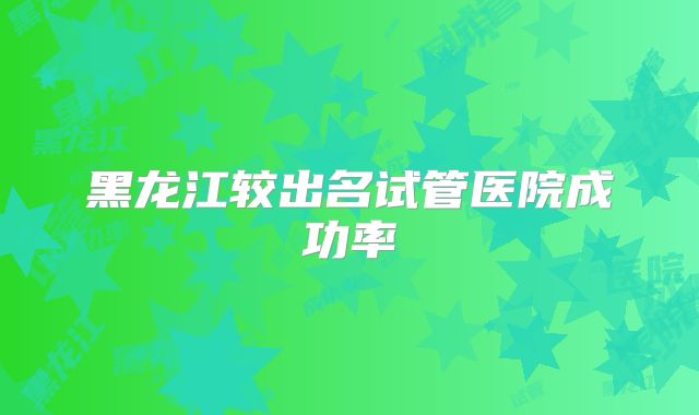 黑龙江较出名试管医院成功率