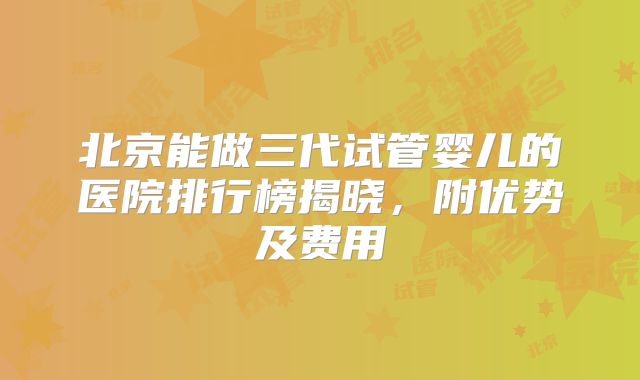 北京能做三代试管婴儿的医院排行榜揭晓，附优势及费用