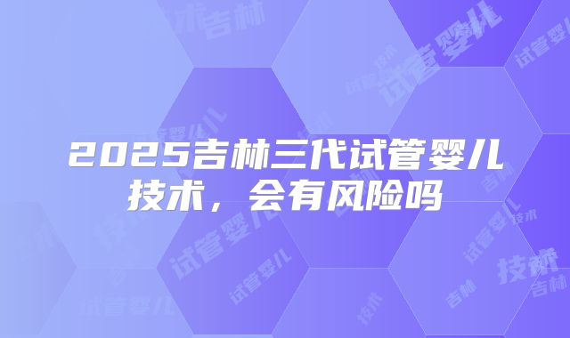 2025吉林三代试管婴儿技术,会有风险吗