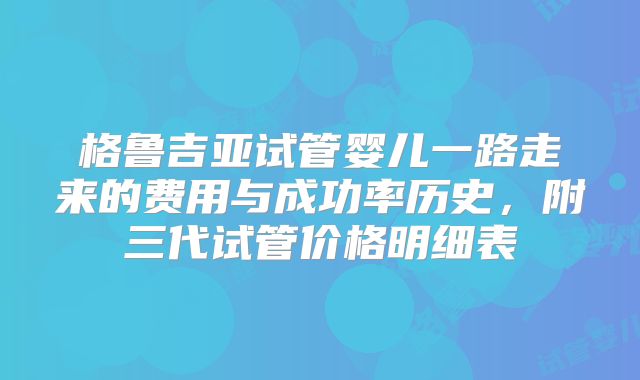 格鲁吉亚试管婴儿一路走来的费用与成功率历史，附三代试管价格明细表