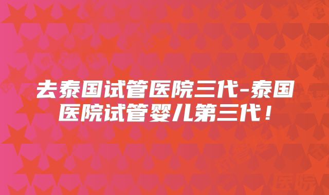 去泰国试管医院三代-泰国医院试管婴儿第三代!