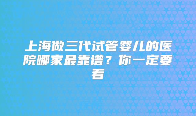 上海做三代试管婴儿的医院哪家最靠谱？你一定要看
