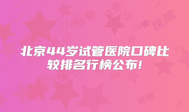 北京44岁试管医院口碑比较排名行榜公布!