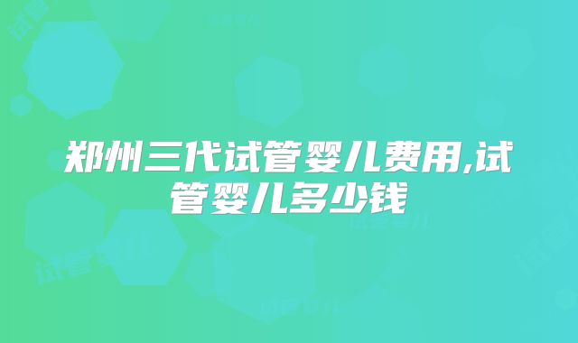 郑州三代试管婴儿费用,试管婴儿多少钱
