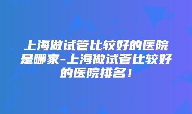 上海做试管比较好的医院是哪家-上海做试管比较好的医院排名！