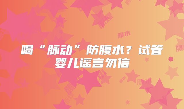 喝“脉动”防腹水？试管婴儿谣言勿信