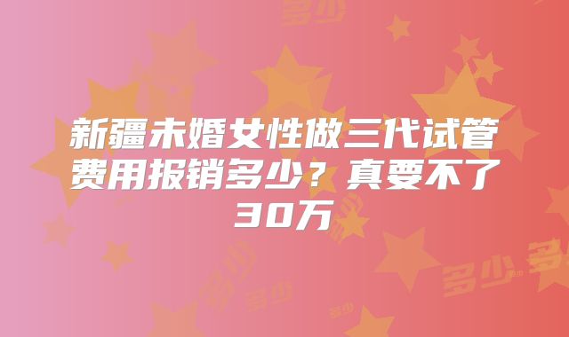 新疆未婚女性做三代试管费用报销多少?真要不了30万