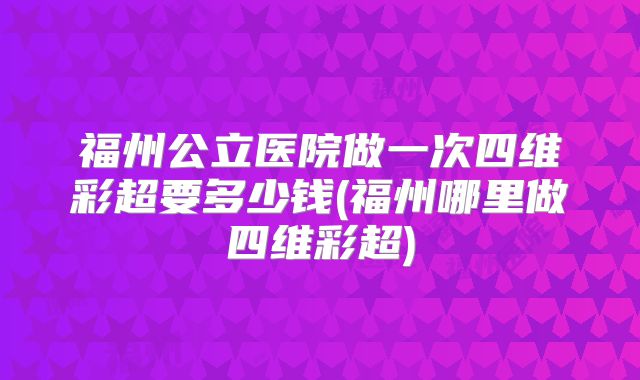 福州公立医院做一次四维彩超要多少钱(福州哪里做四维彩超)