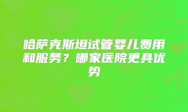 哈萨克斯坦试管婴儿费用和服务？哪家医院更具优势