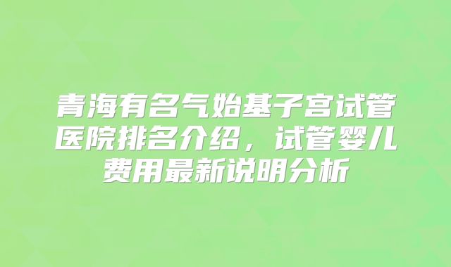 青海有名气始基子宫试管医院排名介绍，试管婴儿费用最新说明分析