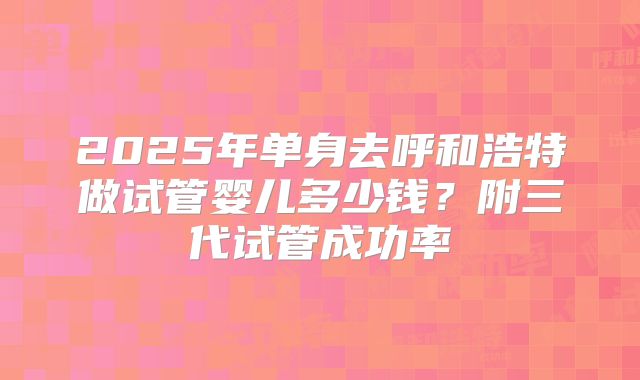 2025年单身去呼和浩特做试管婴儿多少钱？附三代试管成功率